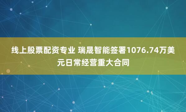 线上股票配资专业 瑞晟智能签署1076.74万美元日常经营重大合同
