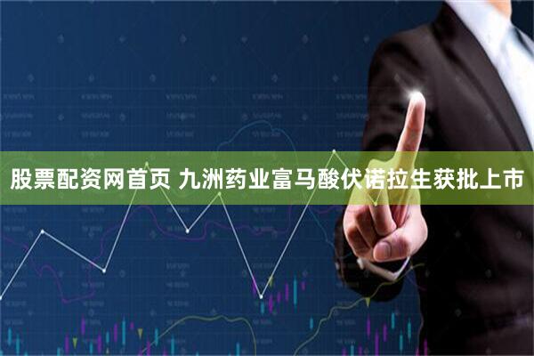 股票配资网首页 九洲药业富马酸伏诺拉生获批上市