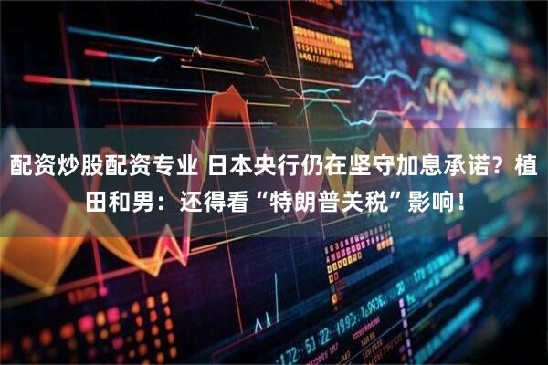 配资炒股配资专业 日本央行仍在坚守加息承诺？植田和男：还得看“特朗普关税”影响！