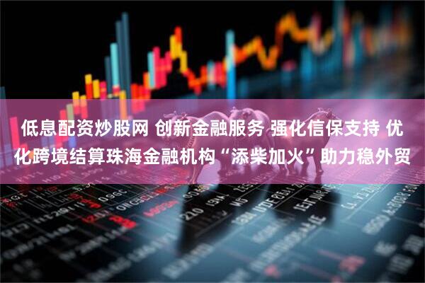 低息配资炒股网 创新金融服务 强化信保支持 优化跨境结算珠海金融机构“添柴加火”助力稳外贸