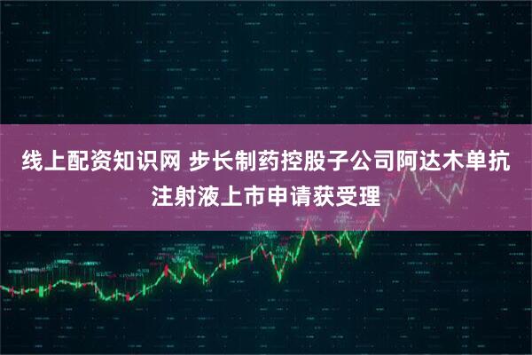 线上配资知识网 步长制药控股子公司阿达木单抗注射液上市申请获受理