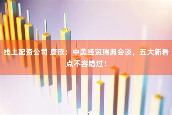 线上配资公司 庚欣：中美经贸瑞典会谈，五大新看点不容错过！