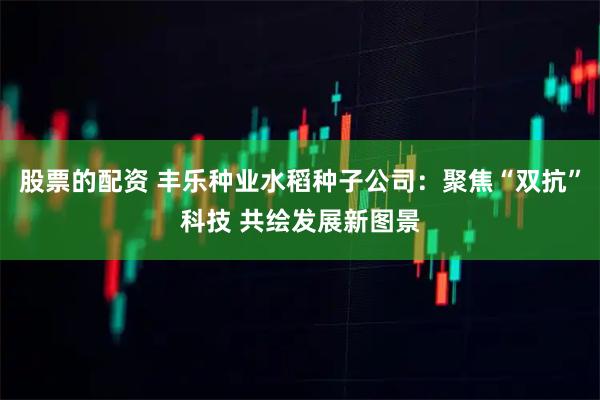 股票的配资 丰乐种业水稻种子公司：聚焦“双抗”科技 共绘发展新图景