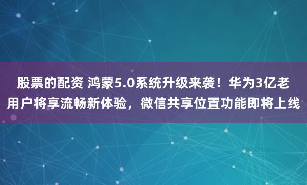 股票的配资 鸿蒙5.0系统升级来袭！华为3亿老用户将享流畅新体验，微信共享位置功能即将上线