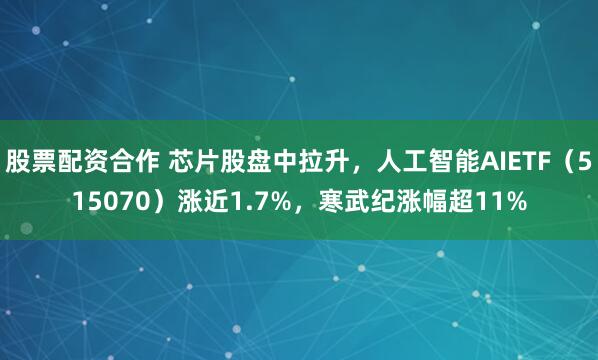 股票配资合作 芯片股盘中拉升，人工智能AIETF（515070）涨近1.7%，寒武纪涨幅超11%