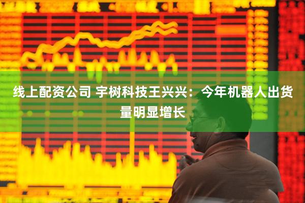 线上配资公司 宇树科技王兴兴：今年机器人出货量明显增长