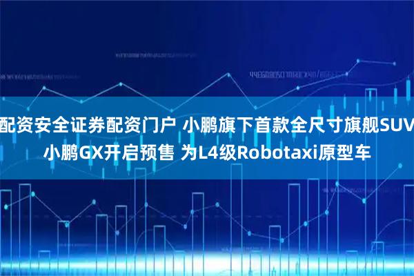 配资安全证券配资门户 小鹏旗下首款全尺寸旗舰SUV小鹏GX开启预售 为L4级Robotaxi原型车